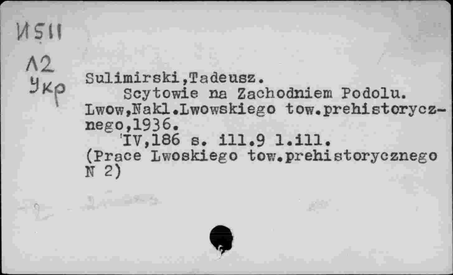 ﻿
Л2 Мкр
Sulimirski,Tadeusz.
Scytowie na Zachodniem Podolu. lwow,Nakl.Lwowskiego tow.prehistorycz nego,1936.
'IV, 186 s. ill.9 l.ill. (Prace Lwoskiego tow.prehistorycznego